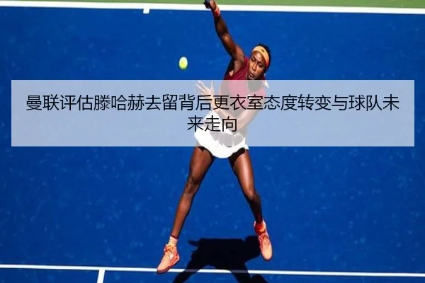曼联评估滕哈赫去留背后更衣室态度转变与球队未来走向