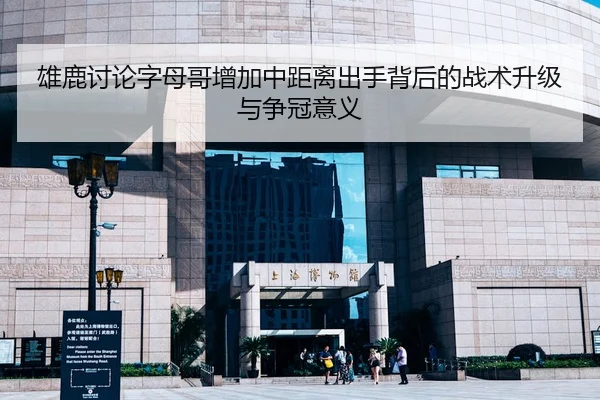 雄鹿讨论字母哥增加中距离出手背后的战术升级与争冠意义