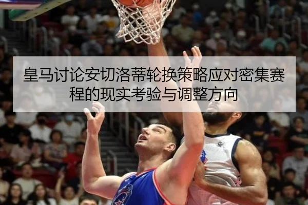 皇马讨论安切洛蒂轮换策略应对密集赛程的现实考验与调整方向
