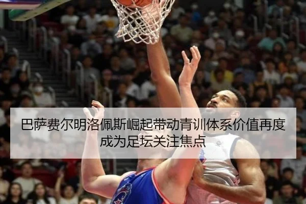 巴萨费尔明洛佩斯崛起带动青训体系价值再度成为足坛关注焦点
