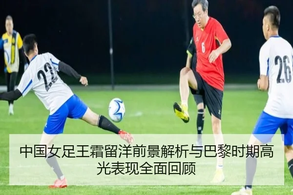 中国女足王霜留洋前景解析与巴黎时期高光表现全面回顾