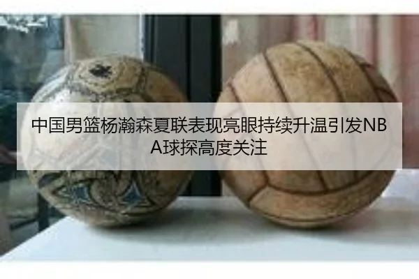 中国男篮杨瀚森夏联表现亮眼持续升温引发NBA球探高度关注