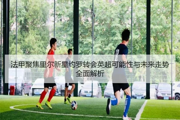 法甲聚焦里尔新星约罗转会英超可能性与未来走势全面解析