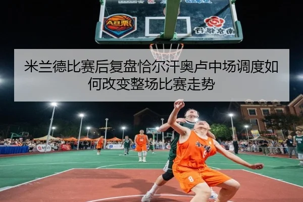 米兰德比赛后复盘恰尔汗奥卢中场调度如何改变整场比赛走势